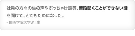 社員の方々の生の声やぶっちゃけ話等、普段聞くことができない話を聞けて、とてもためになった。- 関西学院大学3年生