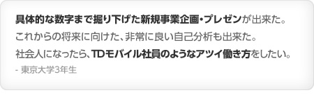 具体的な数字まで掘り下げた新規事業企画・プレゼンが出来た。これからの将来に向けた、非常に良い自己分析も出来た。社会人になったら、TDモバイル社員のようなアツイ働き方をしたい。- 東京大学3年生
