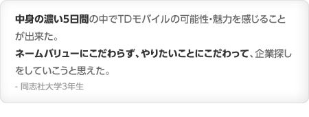中身の濃い５日間の中でTDモバイルの可能性・魅力を感じることが出来た。ネームバリューにこだわらず、やりたいことにこだわって、企業探しをしていこうと思えた。- 同志社大学3年生