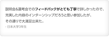 説明会＆選考会でのフィードバックがとても丁寧で詳しかったので、充実した内容のインターンシップだろうと思い参加したが、その通りで大満足出来た。- 日本大学3年生