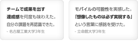 チームで成果を出す達成感を何度も味わえた。自分の課題を再認識できた。- 名古屋工業大学3年生／モバイルの可能性を実感した。「想像したものは必ず実現する」という言葉に感銘を受けた。- 立命館大学3年生