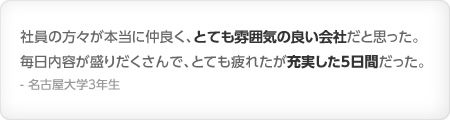 社員の方々が本当に仲良く、とても雰囲気の良い会社だと思った。毎日内容が盛りだくさんで、とても疲れたが充実した５日間だった。- 名古屋大学3年生